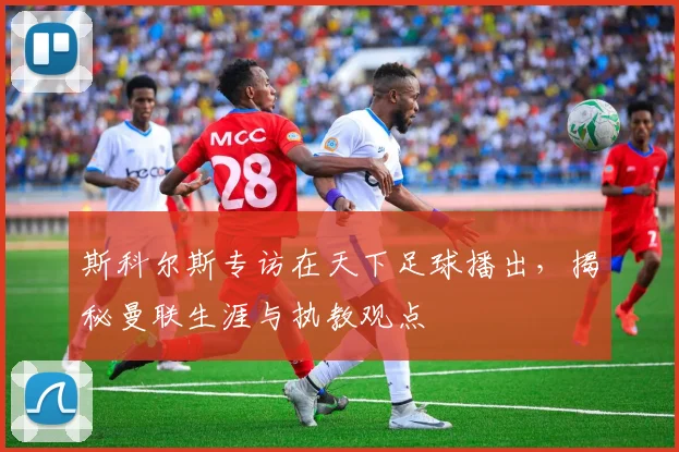 斯科尔斯专访在天下足球播出，揭秘曼联生涯与执教观点