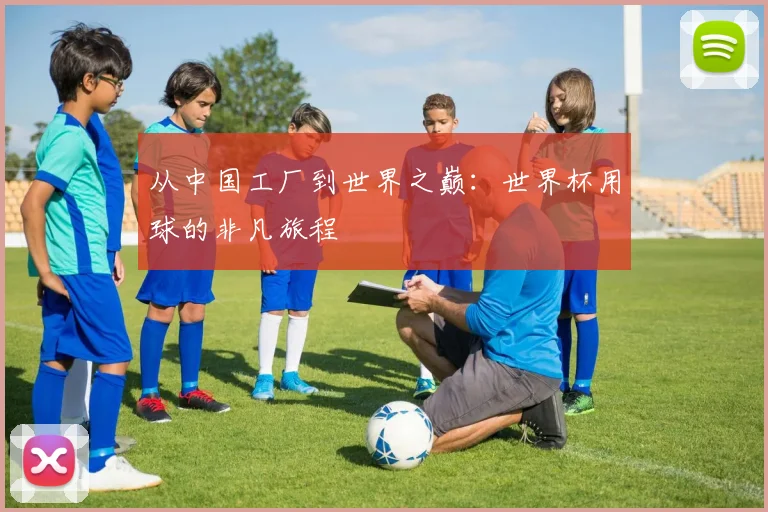 从中国工厂到世界之巅：世界杯用球的非凡旅程