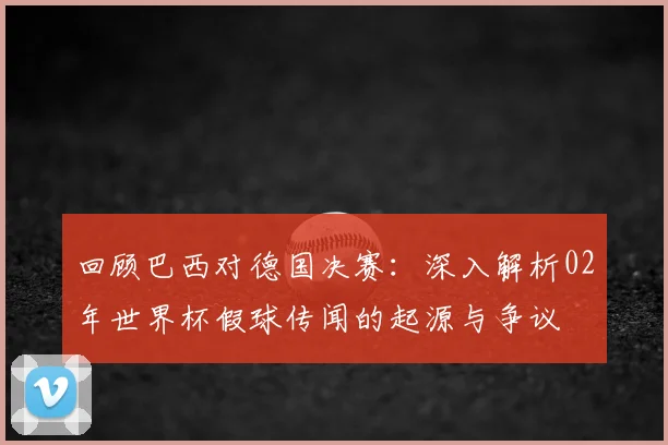 回顾巴西对德国决赛：深入解析02年世界杯假球传闻的起源与争议