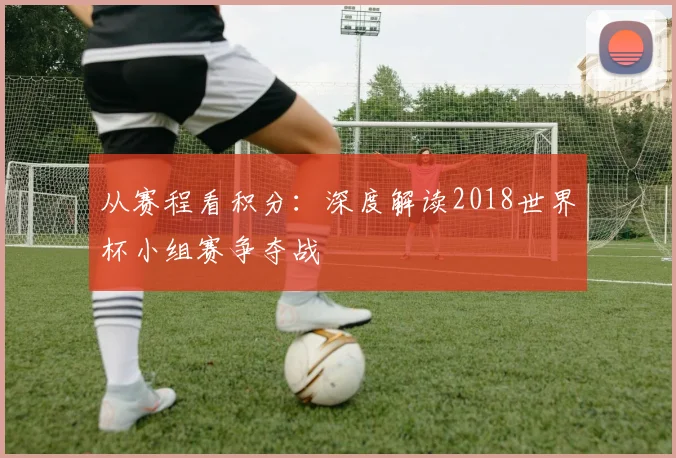 从赛程看积分：深度解读2018世界杯小组赛争夺战