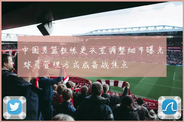 中国男篮教练更衣室调整细节曝光 球员管理方式成备战焦点