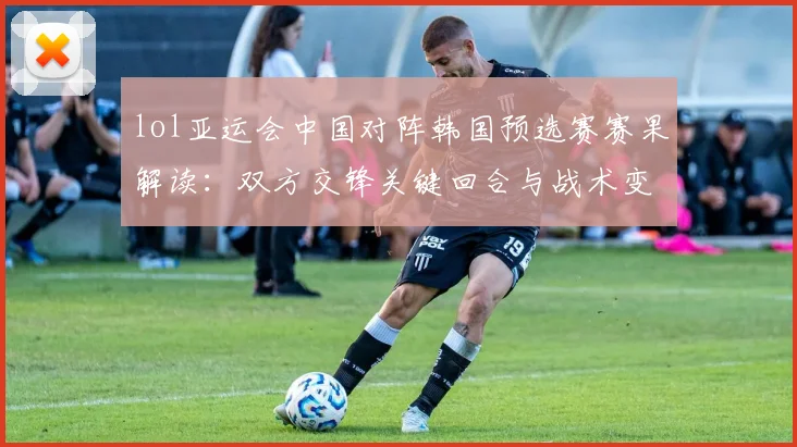 lol亚运会中国对阵韩国预选赛赛果解读：双方交锋关键回合与战术变化分析