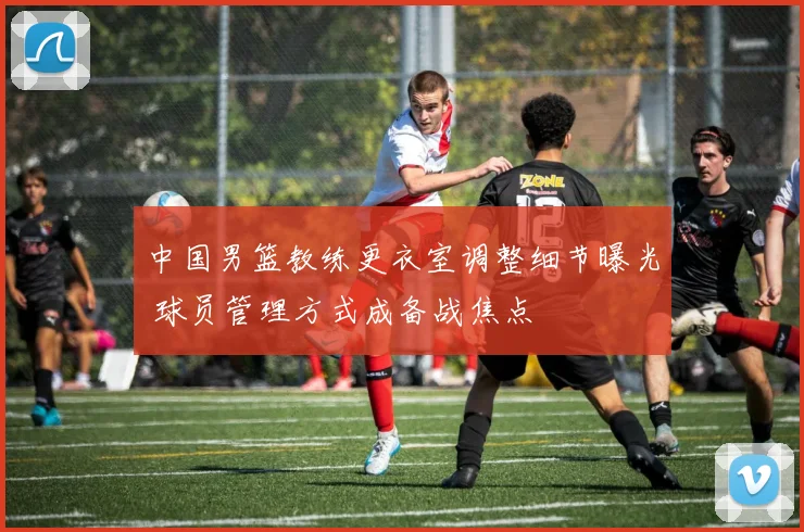 中国男篮教练更衣室调整细节曝光 球员管理方式成备战焦点