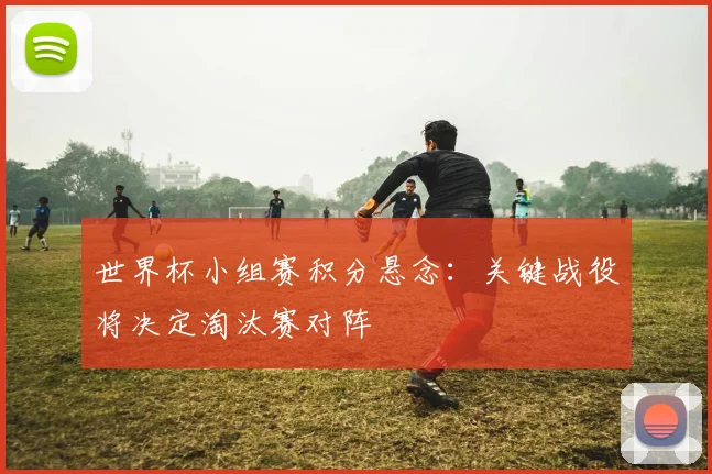 世界杯小组赛积分悬念：关键战役将决定淘汰赛对阵
