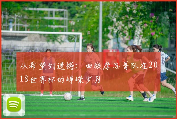 从希望到遗憾：回顾摩洛哥队在2018世界杯的峥嵘岁月