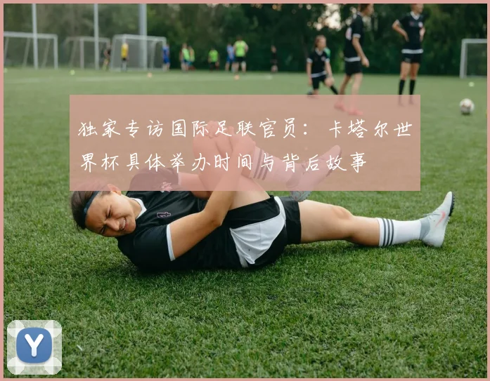 独家专访国际足联官员：卡塔尔世界杯具体举办时间与背后故事