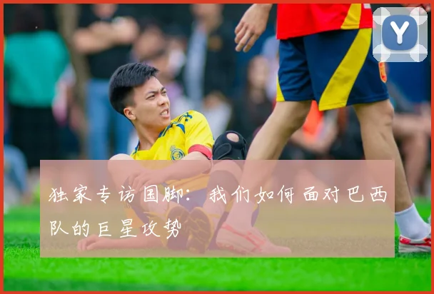 独家专访国脚：我们如何面对巴西队的巨星攻势